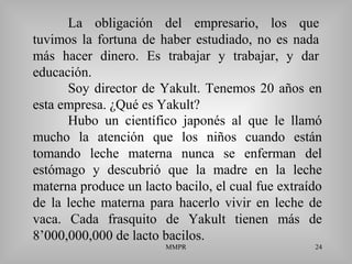 MMPR 24
La obligación del empresario, los que
tuvimos la fortuna de haber estudiado, no es nada
más hacer dinero. Es trabajar y trabajar, y dar
educación.
Soy director de Yakult. Tenemos 20 años en
esta empresa. ¿Qué es Yakult?
Hubo un científico japonés al que le llamó
mucho la atención que los niños cuando están
tomando leche materna nunca se enferman del
estómago y descubrió que la madre en la leche
materna produce un lacto bacilo, el cual fue extraído
de la leche materna para hacerlo vivir en leche de
vaca. Cada frasquito de Yakult tienen más de
8’000,000,000 de lacto bacilos.
 