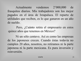 MMPR 25
Actualmente vendemos 2’000,000 de
frasquitos diarios. Mis trabajadores son los mejor
pagados en el área de Ixtapaluca. El reparto de
utilidades que reciben, es lo que ganaron en un año
de sueldo.
Ni un sólo centavo. Así es como las empresas
de los japoneses crecen. Cuando éstas todavía no
cumplen 20 años, nosotros, no retiramos ni la parte
japonesa ni la parte mexicana. Es pura inversión y
reinversión.
Pero, ¿Cuánto retira el empresario en estos
quince años que tenemos en México?
 