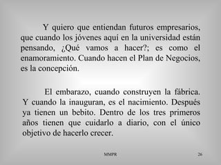 MMPR 26
Y quiero que entiendan futuros empresarios,
que cuando los jóvenes aquí en la universidad están
pensando, ¿Qué vamos a hacer?; es como el
enamoramiento. Cuando hacen el Plan de Negocios,
es la concepción.
El embarazo, cuando construyen la fábrica.
Y cuando la inauguran, es el nacimiento. Después
ya tienen un bebito. Dentro de los tres primeros
años tienen que cuidarlo a diario, con el único
objetivo de hacerlo crecer.
 