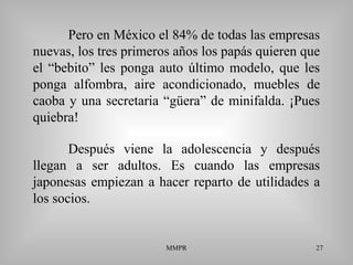 MMPR 27
Pero en México el 84% de todas las empresas
nuevas, los tres primeros años los papás quieren que
el “bebito” les ponga auto último modelo, que les
ponga alfombra, aire acondicionado, muebles de
caoba y una secretaria “güera” de minifalda. ¡Pues
quiebra!
Después viene la adolescencia y después
llegan a ser adultos. Es cuando las empresas
japonesas empiezan a hacer reparto de utilidades a
los socios.
 
