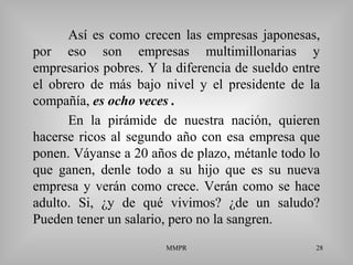 MMPR 28
Así es como crecen las empresas japonesas,
por eso son empresas multimillonarias y
empresarios pobres. Y la diferencia de sueldo entre
el obrero de más bajo nivel y el presidente de la
compañía, es ocho veces .
En la pirámide de nuestra nación, quieren
hacerse ricos al segundo año con esa empresa que
ponen. Váyanse a 20 años de plazo, métanle todo lo
que ganen, denle todo a su hijo que es su nueva
empresa y verán como crece. Verán como se hace
adulto. Si, ¿y de qué vivimos? ¿de un saludo?
Pueden tener un salario, pero no la sangren.
 
