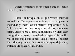 MMPR 29
Quiero terminar con un cuento que me contó
mi padre, dice así:
Había un bosque en el que vivían muchos
animalitos. De repente este bosque se empieza a
incendiar y todos los animalitos empiezan a huir.
Solo hay un gorrioncito que va al río, moja sus
alitas, vuela sobre el bosque incendiado y deja caer
una gotita de agua, tratando de apagar el incendio.
Va al río moja sus alitas, vuela sobre el bosque
incendiado y una o dos gotitas de agua deja caer,
tratando de apagar el incendio.
 