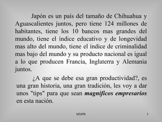 MMPR 3
Japón es un país del tamaño de Chihuahua y
Aguascalientes juntos, pero tiene 124 millones de
habitantes, tiene los 10 bancos mas grandes del
mundo, tiene el índice educativo y de longevidad
mas alto del mundo, tiene el índice de criminalidad
mas bajo del mundo y su producto nacional es igual
a lo que producen Francia, Inglaterra y Alemania
juntos.
¿A que se debe esa gran productividad?, es
una gran historia, una gran tradición, les voy a dar
unos "tips" para que sean magníficos empresarios
en esta nación.
 