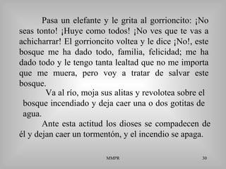 MMPR 30
Pasa un elefante y le grita al gorrioncito: ¡No
seas tonto! ¡Huye como todos! ¡No ves que te vas a
achicharrar! El gorrioncito voltea y le dice ¡No!, este
bosque me ha dado todo, familia, felicidad; me ha
dado todo y le tengo tanta lealtad que no me importa
que me muera, pero voy a tratar de salvar este
bosque.
Ante esta actitud los dioses se compadecen de
él y dejan caer un tormentón, y el incendio se apaga.
Va al río, moja sus alitas y revolotea sobre el
bosque incendiado y deja caer una o dos gotitas de
agua.
 
