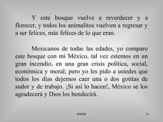 MMPR 31
Y este bosque vuelve a reverdecer y a
florecer, y todos los animalitos vuelven a regresar y
a ser felices, más felices de lo que eran.
Mexicanos de todas las edades, yo comparo
este bosque con mi México, tal vez estemos en un
gran incendio, en una gran crisis política, social,
económica y moral; pero yo les pido a ustedes que
todos los días dejemos caer una o dos gotitas de
sudor y de trabajo. ¡Si así lo hacen!, México se los
agradecerá y Dios los bendecirá.
 