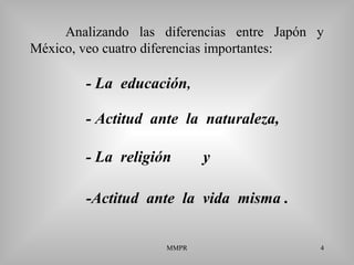 MMPR 4
Analizando las diferencias entre Japón y
México, veo cuatro diferencias importantes:
-Actitud ante la vida misma .
- La educación,
- Actitud ante la naturaleza,
- La religión y
 