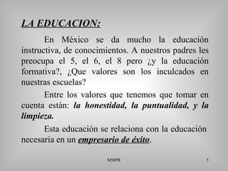 MMPR 5
LA EDUCACION::
En México se da mucho la educación
instructiva, de conocimientos. A nuestros padres les
preocupa el 5, el 6, el 8 pero ¿y la educación
formativa?, ¿Que valores son los inculcados en
nuestras escuelas?
Esta educación se relaciona con la educación
necesaria en un empresario de éxitoempresario de éxito.
Entre los valores que tenemos que tomar en
cuenta están: la honestidad, la puntualidad, y la
limpieza.
 