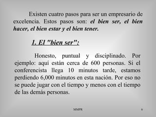 MMPR 6
Existen cuatro pasos para ser un empresario de
excelencia. Estos pasos son: el bien ser, el bien
hacer, el bien estar y el bien tener.
Honesto, puntual y disciplinado. Por
ejemplo: aquí están cerca de 600 personas. Si el
conferencista llega 10 minutos tarde, estamos
perdiendo 6,000 minutos en esta nación. Por eso no
se puede jugar con el tiempo y menos con el tiempo
de las demás personas.
1. El "bien ser":
 