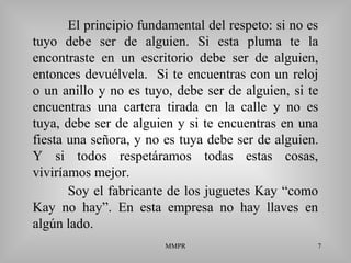 MMPR 7
El principio fundamental del respeto: si no es
tuyo debe ser de alguien. Si esta pluma te la
encontraste en un escritorio debe ser de alguien,
entonces devuélvela. Si te encuentras con un reloj
o un anillo y no es tuyo, debe ser de alguien, si te
encuentras una cartera tirada en la calle y no es
tuya, debe ser de alguien y si te encuentras en una
fiesta una señora, y no es tuya debe ser de alguien.
Y si todos respetáramos todas estas cosas,
viviríamos mejor.
Soy el fabricante de los juguetes Kay “como
Kay no hay”. En esta empresa no hay llaves en
algún lado.
 