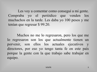 MMPR 8
Les voy a comentar como conseguí a mi gente.
Compraba yo el periódico que venden los
muchachos en la tarde. Les daba yo 100 pesos y me
tenían que regresar $ 99.20.
Muchos no me lo regresaron, pero los que me
lo regresaron son los que actualmente tienen un
porvenir, son ellos los actuales ejecutivos y
directores, por eso yo tengo tanta fe en este país
porque la gente con la que trabajo sabe trabajar en
equipo.
 