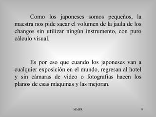 MMPR 9
Como los japoneses somos pequeños, la
maestra nos pide sacar el volumen de la jaula de los
changos sin utilizar ningún instrumento, con puro
cálculo visual.
Es por eso que cuando los japoneses van a
cualquier exposición en el mundo, regresan al hotel
y sin cámaras de video o fotografías hacen los
planos de esas máquinas y las mejoran.
 