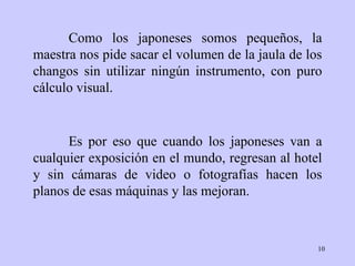 Como los japoneses somos pequeños, la maestra nos pide sacar el volumen de la jaula de los changos sin utilizar ningún instrumento, con puro cálculo visual. Es por eso que cuando los japoneses van a cualquier exposición en el mundo, regresan al hotel y sin cámaras de video o fotografías hacen los planos de esas máquinas y las mejoran. 