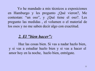 Yo he mandado a mis técnicos a exposiciones en Hamburgo y les pregunto ¿Qué vieron?, Me contestan: “un oso”, y ¿Qué tiene el oso?. Les pregunto las medidas , el volumen o el material de los osos y no me saben decir algo con exactitud. Haz las cosas bien .  Si vas a   nadar hazlo bien, y si vas a   estudiar hazlo bien y si vas a hacer el amor hoy   en la noche,   hazlo bien,   entrégate. 2.  El "bien hacer":   