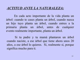 ACTITUD ANTE LA NATURALEZA: Si tu padre y tu  mamá  plantaron un árbol cuando   naciste, a ese árbol que   tiene ahora unos 20 a ñ os, a ese árbol lo quieres.   S i , realmente si, porque significa mucho para ti. En cada acto importante de la vida planta un árbol: cuando  t e case s  plant a  un árbol, cuando   nazca un hijo tuyo planta un   árbol, cuando entres a la primaria planta un árbol, antes de cualquier evento realmente importante,   plant a  un árbol. 