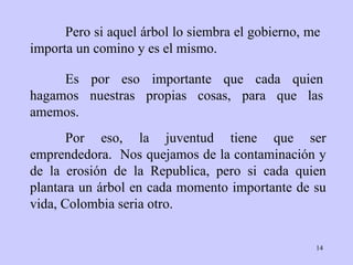 Pero si aquel árbol lo   siembra el gobierno ,  me   importa   un comino y es el mismo.  Por eso, la juventud   tiene que ser emprendedora.  Nos quejamos de la   contaminación y de la   erosión   de la Republica, pero si cada quien plantara un   árbol en cada momento   importante de su vida,  Colombia  seria   otro .  Es por eso   importante que cada quien hagamos nuestras propias cosas, para que las   amemos. 
