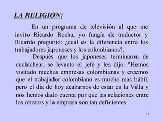 LA RELIGION: Después que los   japoneses terminaron de   cuchichear, se levanto el jefe y les dijo :  "Hemos   visitado muchas   empresas  colombianas  y creemos que el trabajador  colombiano  es   mucho mas hábil, pero el   día de hoy acabamos de estar  en la Villa  y nos   hemos dado cuenta por que   las   relaciones entre los obreros y   la empresa son tan   deficientes. En un programa de televisión al que me invito   Ricardo Rocha, yo fungía de   traductor y Ricardo   pregunto :   ¿ cual es la   diferencia entre los trabajadores   japoneses  y  los  colombianos ?. 