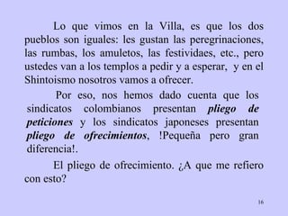 Lo que vimos en la Villa, es que los dos pueblos   son iguales: les gustan   las   peregrinaciones, las  rumbas ,   los amuletos, l as festividaes , etc., pero   ustedes   van a los   templos a pedir y a esperar ,   y en el   Shintoismo   nosotros vamos a   ofrecer.  El pliego de ofrecimiento.  ¿ A que me refiero con   esto?  Por eso, nos hemos dado   cuenta que los   sindicatos  colombianos   presentan  pliego de peticiones  y los sindicatos   japoneses presentan   pliego   de ofrecimientos , !Pequeña pero gran diferencia!. 