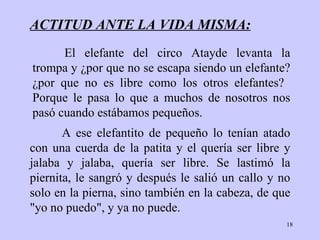 ACTITUD ANTE LA VIDA MISMA: A ese   elefantito de   pequeño lo tenían atado con una   cuerda de la patita y el   quería ser libre y  j alaba y  j alaba, quería ser   libre. Se lastimó la   piernita, le  sangró  y después   le salió un callo   y no solo en la  pierna ,   sino también en la cabeza, de que "yo no puedo", y   ya no puede. El elefante del circo Atayde levanta la trompa y  ¿ por que no se escapa   siendo un elefante?  ¿ por que no es libre como los   otros elefantes?   Porque   le   pasa lo que a muchos de nosotros nos  pasó  cuando   estábamos pequeños. 