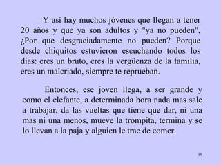 Y así hay muchos jóvenes que llegan a tener 20  años  y que ya son adultos y "ya no   pueden",  ¿ Por que   desgraciadamente no pueden? Porque desde   chiquitos   estuvieron escuchando   todos los días: eres un bruto, eres la vergüenza   de la familia, eres un   malcriado, siempre te reprueban.  Entonces, ese   joven llega, a ser grande y   como el elefante, a determinada hora nada mas sale   a trabajar, da las   vueltas que tiene que dar, ni una mas ni una   menos, mueve la trompita,   termina y se lo llevan a la paja y alguien le trae   de comer.  