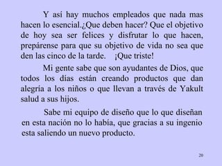 Y así  hay  muchos empleados que nada mas hacen lo   esencial. ¿ Que deben hacer? Que el   objetivo  de  hoy sea ser  felices  y disfrutar lo que  hacen , prepárense  para  que su   objetivo de vida no sea que den las cinco de la   tarde.  ¡ Que triste!   Sabe mi equipo de diseño  que lo   que   diseñan en esta nación  no  lo había, que gracias a su ingenio   esta saliendo un  nuevo  producto . Mi gente sabe que son ayudantes de   Dios, que todos   los días están creando   productos que dan alegría a los  niños  o que llevan   a través de   Yakult   salud   a sus hijos. 