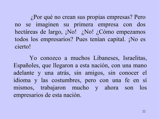 ¿Por qué no crean sus propias empresas? Pero no se imaginen su primera empresa con dos hectáreas de largo, ¡No!  ¿No! ¿Cómo empezamos todos los empresarios? Pues tenían capital. ¡No es cierto!  Yo conozco a muchos Libaneses, Israelitas, Españoles, que llegaron a esta nación, con una mano adelante y una atrás, sin amigos, sin conocer el idioma y las costumbres, pero con una fe en sí mismos, trabajaron mucho y ahora son los empresarios de esta nación. 
