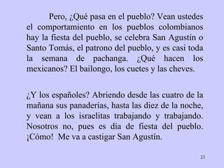 Pero, ¿Qué pasa en el pueblo? Vean ustedes el comportamiento en los pueblos colombianos hay la fiesta del pueblo, se celebra San Agustín o Santo Tomás, el patrono del pueblo, y es casi toda la semana de pachanga. ¿Qué hacen los mexicanos? El bailongo, los cuetes y las cheves. ¿Y los españoles? Abriendo desde las cuatro de la mañana sus panaderías, hasta las diez de la noche, y vean a los israelitas trabajando y trabajando. Nosotros no, pues es día de fiesta del pueblo. ¡Cómo!  Me va a castigar San Agustín. 