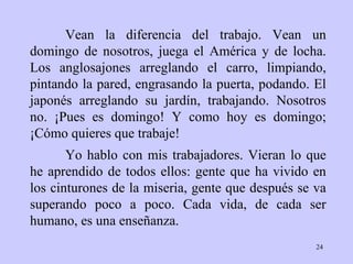 Vean la diferencia del trabajo. Vean un domingo de nosotros, juega el América y de locha. Los anglosajones arreglando el carro, limpiando, pintando la pared, engrasando la puerta, podando. El japonés arreglando su jardín, trabajando. Nosotros no. ¡Pues es domingo! Y como hoy es domingo; ¡Cómo quieres que trabaje! Yo hablo con mis trabajadores. Vieran lo que he aprendido de todos ellos: gente que ha vivido en los cinturones de la miseria, gente que después se va superando poco a poco. Cada vida, de cada ser humano, es una enseñanza.  