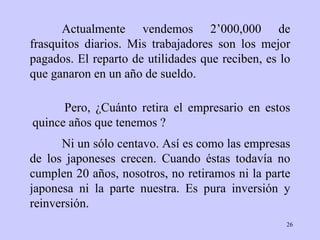 Actualmente vendemos 2’000,000 de frasquitos diarios. Mis trabajadores son los mejor pagados. El reparto de utilidades que reciben, es lo que ganaron en un año de sueldo. Ni un sólo centavo. Así es como las empresas de los japoneses crecen. Cuando éstas todavía no cumplen 20 años, nosotros, no retiramos ni la parte japonesa ni la parte nuestra. Es pura inversión y reinversión. Pero, ¿Cuánto retira el empresario en estos quince años que tenemos ?  