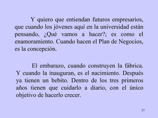 Y quiero que entiendan futuros empresarios, que cuando los jóvenes aquí en la universidad están pensando, ¿Qué vamos a hacer?; es como el enamoramiento. Cuando hacen el Plan de Negocios, es la concepción. El embarazo, cuando construyen la fábrica. Y cuando la inauguran, es el nacimiento. Después ya tienen un bebito. Dentro de los tres primeros años tienen que cuidarlo a diario, con el único objetivo de hacerlo crecer.   