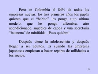 Pero en Colombia el 84% de todas las empresas nuevas, los tres primeros años los papás quieren que el “bebito” les ponga auto último modelo, que les ponga alfombra, aire acondicionado, muebles de caoba y una secretaria “buenona” de minifalda. ¡Pues quiebra!  Después viene la adolescencia y después llegan a ser adultos. Es cuando las empresas japonesas empiezan a hacer reparto de utilidades a los socios. 