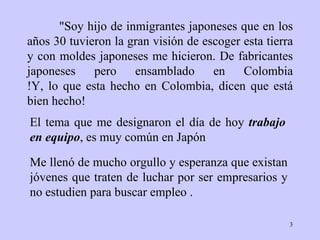 "Soy hijo de inmigrantes japoneses que en los a ñ os   30 tuvieron la gran   visión de escoger esta tierra y con moldes   japoneses me hicieron . De f abricantes japoneses pero ensamblado en  Colombia !Y, lo que esta hecho en  Colombia , dicen que está bien hecho! El tema que me designaron el día de hoy  trabajo   en equipo , es muy común   en   Japón Me llenó de mucho orgullo y esperanza que   existan jóvenes que   traten   de luchar por ser empresarios y no estudien para   buscar empleo  . 