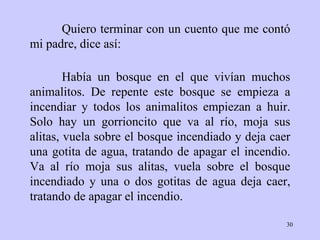 Quiero terminar con un cuento que me contó mi padre, dice así: Había un bosque en el que vivían muchos animalitos. De repente este bosque se empieza a incendiar y todos los animalitos empiezan a huir. Solo hay un gorrioncito que va al río, moja sus alitas, vuela sobre el bosque incendiado y deja caer una gotita de agua, tratando de apagar el incendio. Va al río moja sus alitas, vuela sobre el bosque incendiado y una o dos gotitas de agua deja caer, tratando de apagar el incendio. 