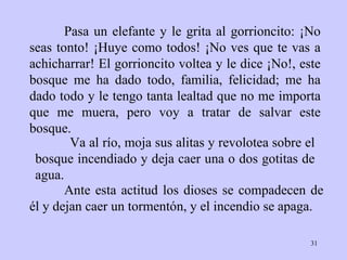 Pasa un elefante y le grita al gorrioncito: ¡No seas tonto! ¡Huye como todos! ¡No ves que te vas a achicharrar! El gorrioncito voltea y le dice ¡No!, este bosque me ha dado todo, familia, felicidad; me ha dado todo y le tengo tanta lealtad que no me importa que me muera, pero voy a tratar de salvar este bosque.    Ante esta actitud los dioses se compadecen de él y dejan caer un tormentón, y el incendio se apaga. Va al río, moja sus alitas y revolotea sobre el bosque incendiado y deja caer una o dos gotitas de agua. 
