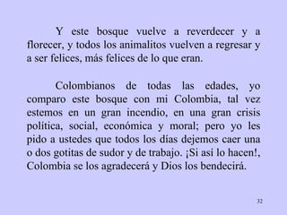 Y este bosque vuelve a reverdecer y a florecer, y todos los animalitos vuelven a regresar y a ser felices, más felices de lo que eran. Colombianos de todas las edades, yo comparo este bosque con mi Colombia, tal vez estemos en un gran incendio, en una gran crisis política, social, económica y moral; pero yo les pido a ustedes que todos los días dejemos caer una o dos gotitas de sudor y de trabajo. ¡Si así lo hacen!, Colombia se los agradecerá y Dios los bendecirá. 