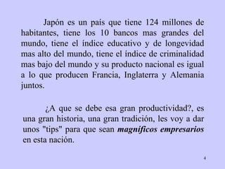 Japón es un país  que   tiene 124 millones de habitantes, tiene los 10   bancos mas grandes del   mundo,   tiene el índice educativo y de longevidad   mas alto del mundo, tiene   el   índice de criminalidad mas bajo del mundo y su   producto nacional es igual   a   lo que producen Francia, Inglaterra y Alemania   juntos. ¿ A que se debe esa   gran productividad?, es una gran historia, una   gran tradición ,  les voy a   dar   unos "tips" para que sean  magníficos empresarios   en esta nación.   