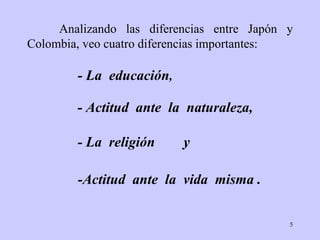 Analizando las diferencias entre Japón y  Colombia ,   veo  cuatro  diferencias   importantes : -Actitud   ante   la  vida  misma  . - L a   educación , - Actitud  ante  la  naturaleza, - L a  religión  y   