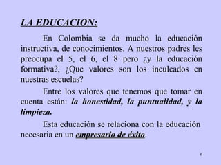 LA EDUCACION : En  Colombia  se da mucho la educación instructiva, de   conocimientos. A   nuestros   padres les preocupa el 5, el 6, el 8 pero  ¿ y la   educación formativa?,  ¿ Que   valores son los inculcados en nuestra s escuelas?  Esta educación se relaciona con la educación   necesaria  en un  empresario de éxito . Entre los valores que   tenemos que tomar en cuenta están:  la honestidad,   la puntualidad,  y  la   limpieza. 