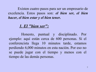 Existen cuatro pasos para ser un empresario de   excelencia. Estos pasos   son:   el bien ser, el bien   hacer, el bien   estar y el bien   tener. Honesto, puntual y disciplinado.   Por ejemplo: aquí están   cerca de 600 personas. Si el conferencista llega   10 minutos tarde,   estamos perdiendo 6,000 minutos en esta nación.   Por eso no se puede jugar con el tiempo y menos   con el tiempo de las demás   personas. 1. El "bien ser": 