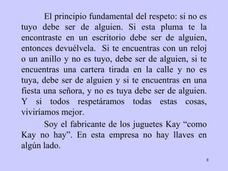 El principio fundamental del respeto: si no es   tuyo debe ser de alguien.   Si   esta pluma te la encontraste en un escritorio debe   ser de alguien,   entonces   devuélvela.  Si te encuentras con un reloj o un   anillo y no es tuyo, debe   ser   de alguien, si te encuentras una cartera tirada en   la calle y no es   tuya,   debe ser de alguien y si te encuentras en una   fiesta una se ñ ora, y no   es   tuya debe ser de alguien .   Y si todos respetáramos todas estas cosas, viviríamos mejor.   Soy el fabricante de los juguetes Kay “como Kay no hay”. En esta empresa no hay llaves en algún lado.  