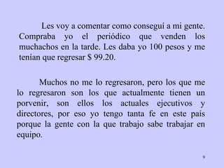 Les voy a comentar como conseguí a mi gente.   Compraba   yo el periódico que   venden los muchachos en la tarde. Les daba yo 100   pesos y me tenían que   regresar $ 99.20.  Muchos no me lo regresaron, pero   los que me lo   regresaron   son los que actualmente tienen un porvenir, son   ellos los actuales   ejecutivos y directores, por eso yo tengo tanta fe   en este país porque la   gente con la que trabajo sabe trabajar en equipo . 