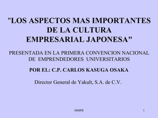 "LOS ASPECTOS MAS IMPORTANTES
         DE LA CULTURA
    EMPRESARIAL JAPONESA"
PRESENTADA EN LA PRIMERA CONVENCION NACIONAL
      DE EMPRENDEDORES UNIVERSITARIOS

      POR EL: C.P. CARLOS KASUGA OSAKA

       Director General de Yakult, S.A. de C.V.




                         MMPR                     1
 