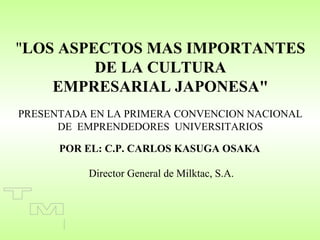 "LOS ASPECTOS MAS IMPORTANTES
         DE LA CULTURA
    EMPRESARIAL JAPONESA"
PRESENTADA EN LA PRIMERA CONVENCION NACIONAL
      DE EMPRENDEDORES UNIVERSITARIOS

      POR EL: C.P. CARLOS KASUGA OSAKA

          Director General de Milktac, S.A.
 