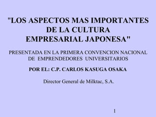 "LOS ASPECTOS MAS IMPORTANTES
DE LA CULTURA
EMPRESARIAL JAPONESA"
PRESENTADA EN LA PRIMERA CONVENCION NACIONAL
DE EMPRENDEDORES UNIVERSITARIOS
POR EL: C.P. CARLOS KASUGA OSAKA
Director General de Milktac, S.A.

1

 