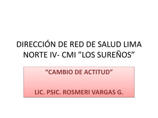 DIRECCIÓN DE RED DE SALUD LIMA
NORTE IV- CMI ”LOS SUREÑOS”
“CAMBIO DE ACTITUD”
LIC. PSIC. ROSMERI VARGAS G.
 