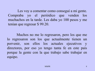 Les voy a comentar como conseguí a mi gente.   Compraba   yo el periódico que   venden los muchachos en la tarde. Les daba yo 100   pesos y me tenían que   regresar $ 99.20.  Muchos no me lo regresaron, pero   los que me lo   regresaron   son los que actualmente tienen un porvenir, son   ellos los actuales   ejecutivos y directores, por eso yo tengo tanta fe   en este país porque la   gente con la que trabajo sabe trabajar en equipo . 