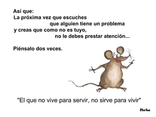 Así que:
La próxima vez que escuches
              que alguien tiene un problema
y creas que como no es tuyo,
                no le debes prestar atención...

Piénsalo dos veces.




 "El que no vive para servir, no sirve para vivir"
                                                  Parka
 