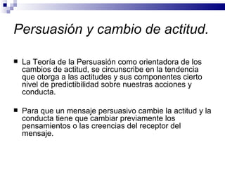 Persuasión y cambio de actitud.  La Teoría de la Persuasión como orientadora de los cambios de actitud, se circunscribe en la tendencia que otorga a las actitudes y sus componentes cierto nivel de predictibilidad sobre nuestras acciones y conducta.  Para que un mensaje persuasivo cambie la actitud y la conducta tiene que cambiar previamente los pensamientos o las creencias del receptor del mensaje.  