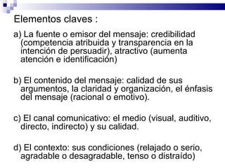 Elementos claves :   a) La fuente o emisor del mensaje: credibilidad (competencia atribuida y transparencia en la intención de persuadir), atractivo (aumenta atención e identificación)  b) El contenido del mensaje: calidad de sus argumentos, la claridad y organización, el énfasis del mensaje (racional o emotivo).  c) El canal comunicativo: el medio (visual, auditivo, directo, indirecto) y su calidad.  d) El contexto: sus condiciones (relajado o serio, agradable o desagradable, tenso o distraído)  