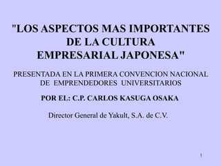 1
"LOS ASPECTOS MAS IMPORTANTES
DE LA CULTURA
EMPRESARIAL JAPONESA"
POR EL: C.P. CARLOS KASUGA OSAKA
Director General de Yakult, S.A. de C.V.
PRESENTADA EN LA PRIMERA CONVENCION NACIONAL
DE EMPRENDEDORES UNIVERSITARIOS
 