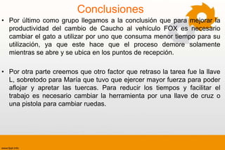 Conclusiones
• Por último como grupo llegamos a la conclusión que para mejorar la
  productividad del cambio de Caucho al vehículo FOX es necesario
  cambiar el gato a utilizar por uno que consuma menor tiempo para su
  utilización, ya que este hace que el proceso demore solamente
  mientras se abre y se ubica en los puntos de recepción.

• Por otra parte creemos que otro factor que retraso la tarea fue la llave
  L, sobretodo para María que tuvo que ejercer mayor fuerza para poder
  aflojar y apretar las tuercas. Para reducir los tiempos y facilitar el
  trabajo es necesario cambiar la herramienta por una llave de cruz o
  una pistola para cambiar ruedas.
 